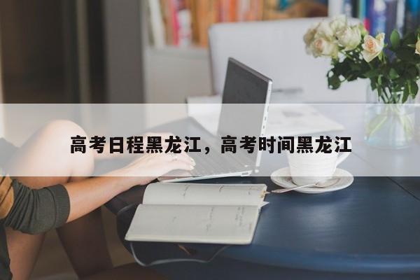 高考日程黑龙江	，高考时间黑龙江-第1张图片