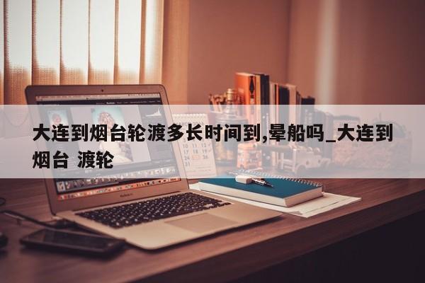 大连到烟台轮渡多长时间到,晕船吗_大连到烟台 渡轮-第1张图片