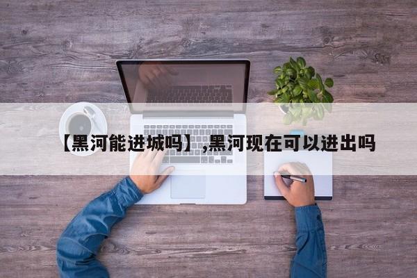 【黑河能进城吗】,黑河现在可以进出吗-第1张图片