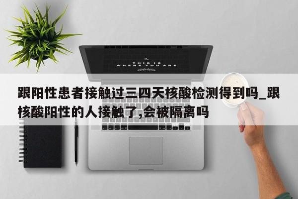 跟阳性患者接触过三四天核酸检测得到吗_跟核酸阳性的人接触了,会被隔离吗-第1张图片