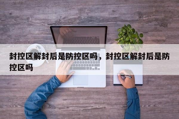 封控区解封后是防控区吗，封控区解封后是防控区吗-第1张图片