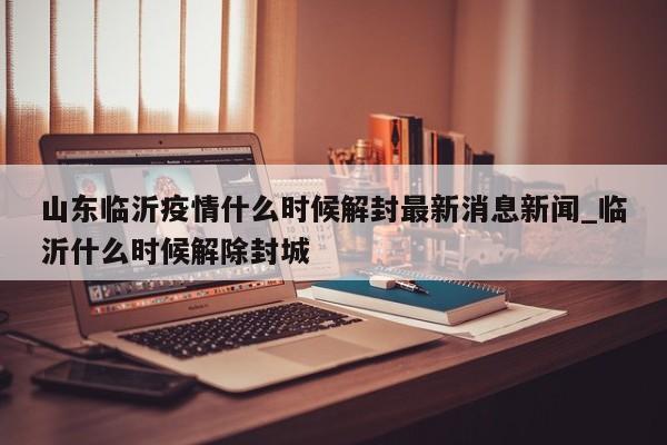 山东临沂疫情什么时候解封最新消息新闻_临沂什么时候解除封城-第1张图片