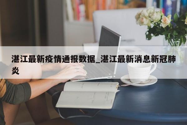 湛江最新疫情通报数据_湛江最新消息新冠肺炎-第1张图片