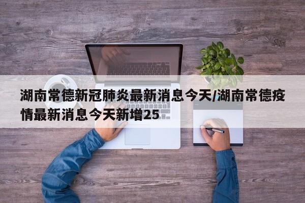 湖南常德新冠肺炎最新消息今天/湖南常德疫情最新消息今天新增25-第1张图片