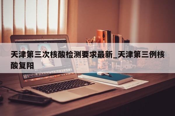 天津第三次核酸检测要求最新_天津第三例核酸复阳-第1张图片
