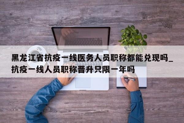 黑龙江省抗疫一线医务人员职称都能兑现吗_抗疫一线人员职称晋升只限一年吗-第1张图片