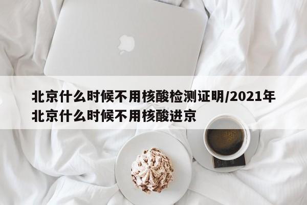 北京什么时候不用核酸检测证明/2021年北京什么时候不用核酸进京-第1张图片