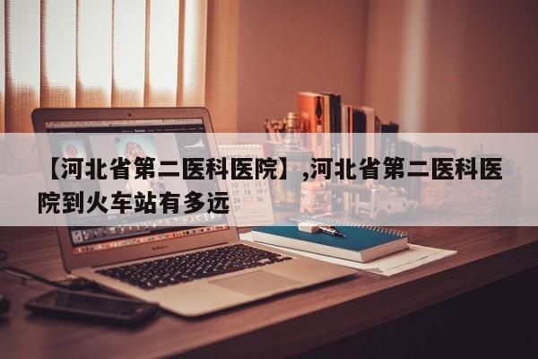 【河北省第二医科医院】,河北省第二医科医院到火车站有多远-第1张图片