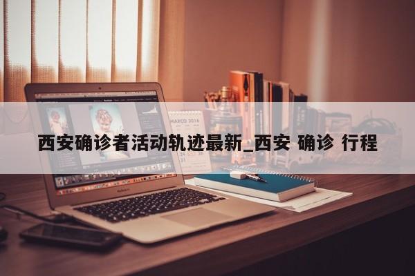 西安确诊者活动轨迹最新_西安 确诊 行程-第1张图片