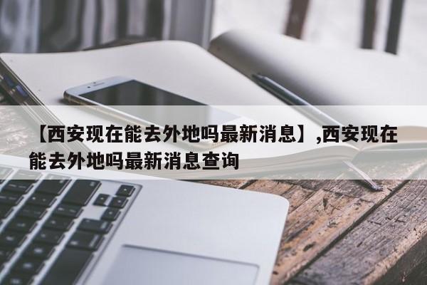 【西安现在能去外地吗最新消息】,西安现在能去外地吗最新消息查询-第1张图片