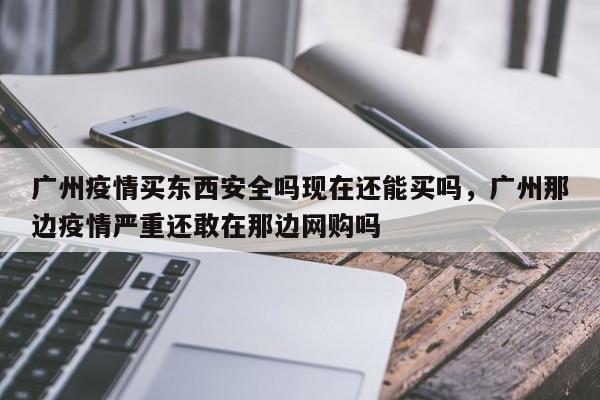 广州疫情买东西安全吗现在还能买吗，广州那边疫情严重还敢在那边网购吗-第1张图片