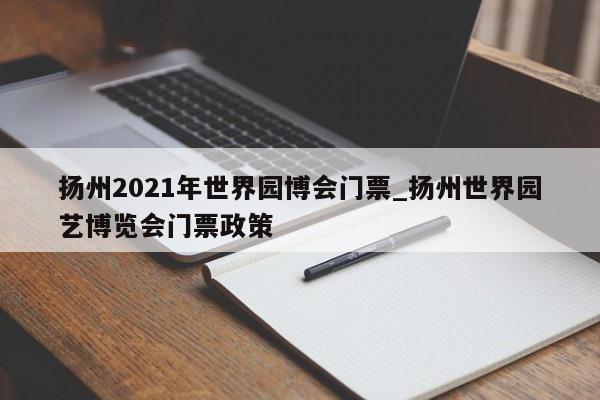 扬州2021年世界园博会门票_扬州世界园艺博览会门票政策-第1张图片