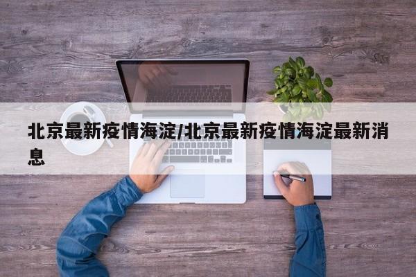 北京最新疫情海淀/北京最新疫情海淀最新消息-第1张图片
