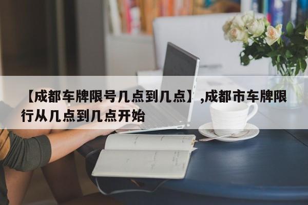 【成都车牌限号几点到几点】,成都市车牌限行从几点到几点开始-第1张图片