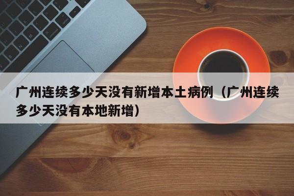 广州连续多少天没有新增本土病例（广州连续多少天没有本地新增）-第1张图片