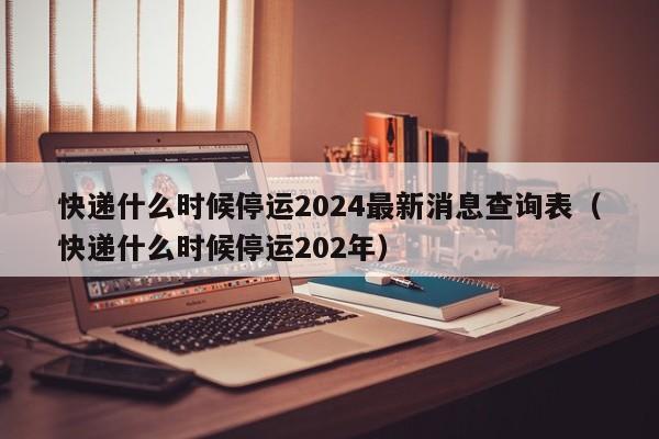 快递什么时候停运2024最新消息查询表（快递什么时候停运202年）-第1张图片