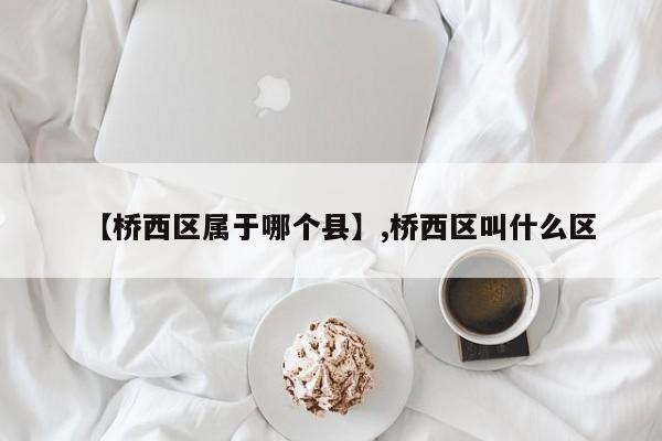 【桥西区属于哪个县】,桥西区叫什么区-第1张图片