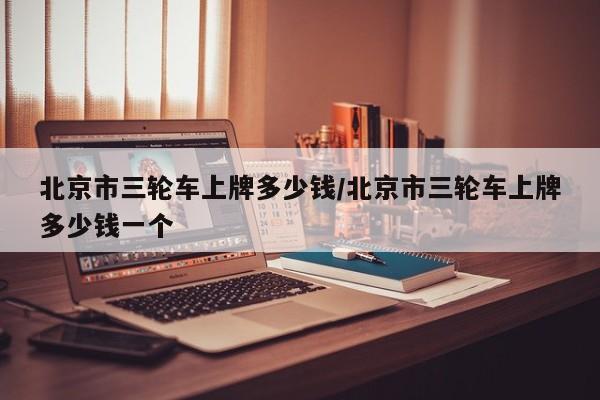 北京市三轮车上牌多少钱/北京市三轮车上牌多少钱一个-第1张图片