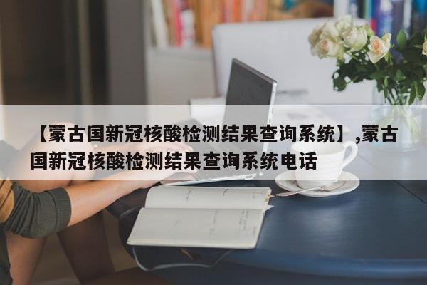 【蒙古国新冠核酸检测结果查询系统】,蒙古国新冠核酸检测结果查询系统电话-第1张图片