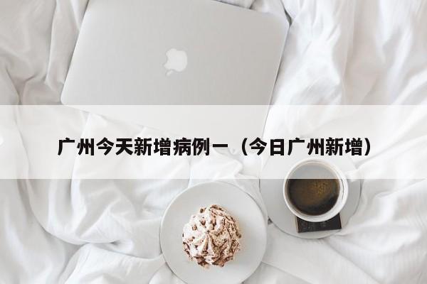 广州今天新增病例一（今日广州新增）-第1张图片