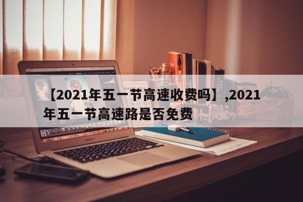 【2021年五一节高速收费吗】,2021年五一节高速路是否免费-第1张图片