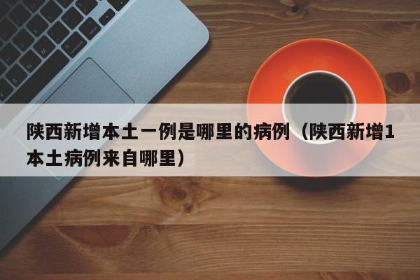陕西新增本土一例是哪里的病例（陕西新增1本土病例来自哪里）-第1张图片