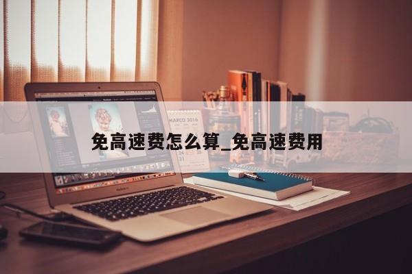 免高速费怎么算_免高速费用-第1张图片