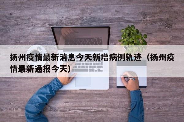 扬州疫情最新消息今天新增病例轨迹（扬州疫情最新通报今天）-第1张图片