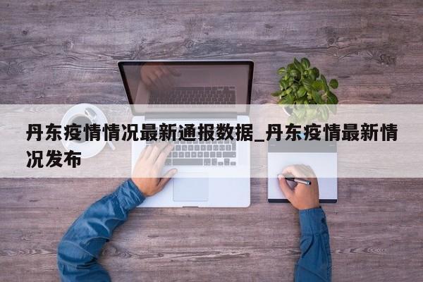 丹东疫情情况最新通报数据_丹东疫情最新情况发布-第1张图片