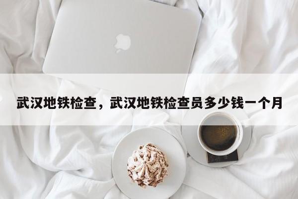 武汉地铁检查，武汉地铁检查员多少钱一个月-第1张图片