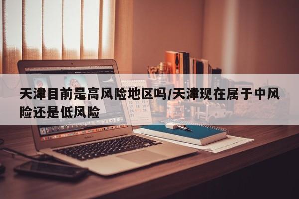 天津目前是高风险地区吗/天津现在属于中风险还是低风险-第1张图片