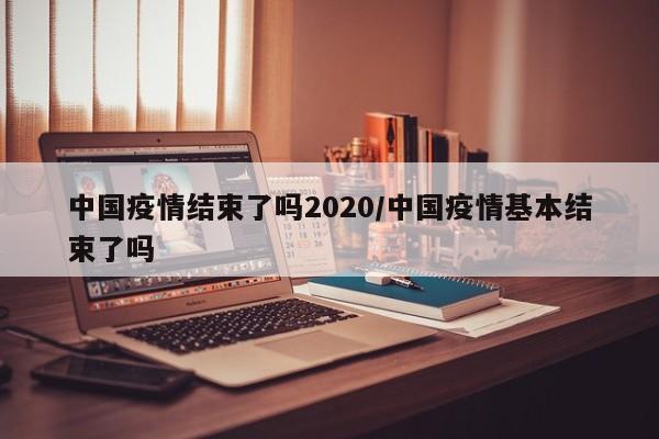 中国疫情结束了吗2020/中国疫情基本结束了吗-第1张图片