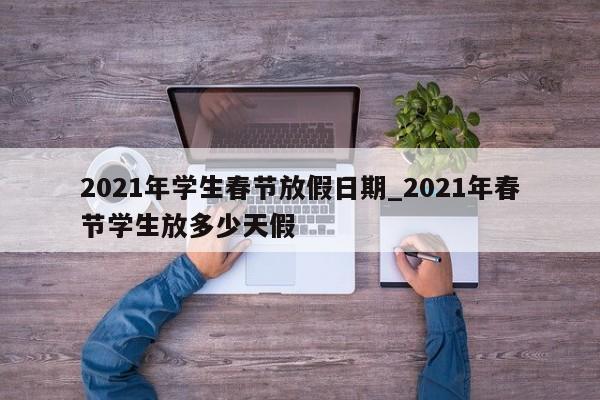 2021年学生春节放假日期_2021年春节学生放多少天假-第1张图片