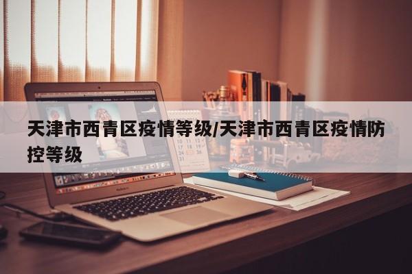 天津市西青区疫情等级/天津市西青区疫情防控等级-第1张图片