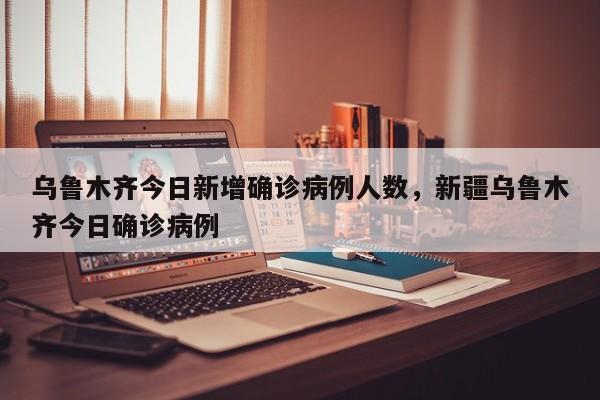 乌鲁木齐今日新增确诊病例人数，新疆乌鲁木齐今日确诊病例-第1张图片