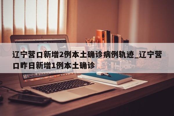 辽宁营口新增2例本土确诊病例轨迹_辽宁营口昨日新增1例本土确诊-第1张图片