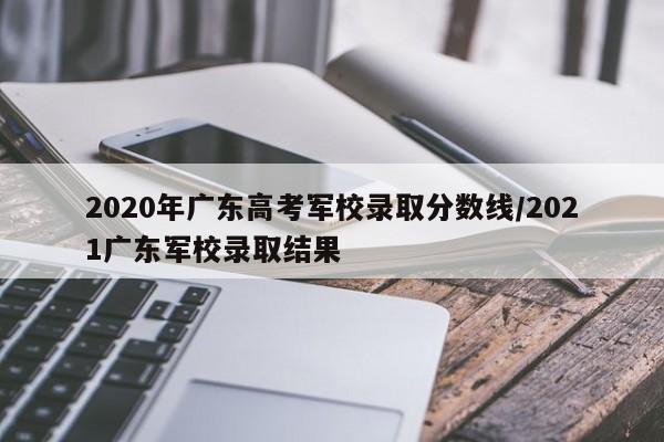 2020年广东高考军校录取分数线/2021广东军校录取结果-第1张图片
