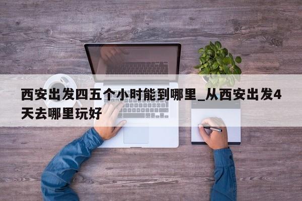 西安出发四五个小时能到哪里_从西安出发4天去哪里玩好-第1张图片