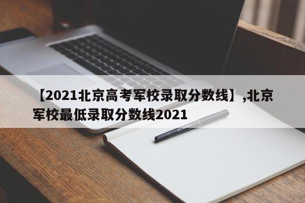 【2021北京高考军校录取分数线】,北京军校最低录取分数线2021-第1张图片