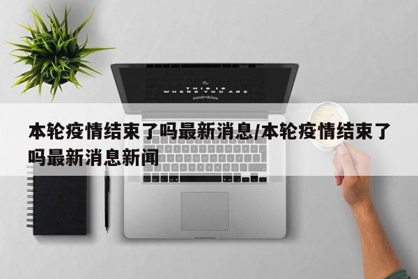 本轮疫情结束了吗最新消息/本轮疫情结束了吗最新消息新闻-第1张图片