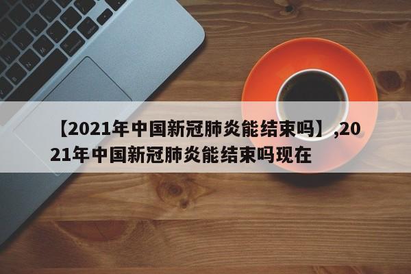 【2021年中国新冠肺炎能结束吗】,2021年中国新冠肺炎能结束吗现在-第1张图片