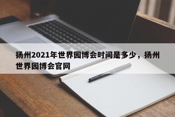 扬州2021年世界园博会时间是多少，扬州世界园博会官网-第1张图片