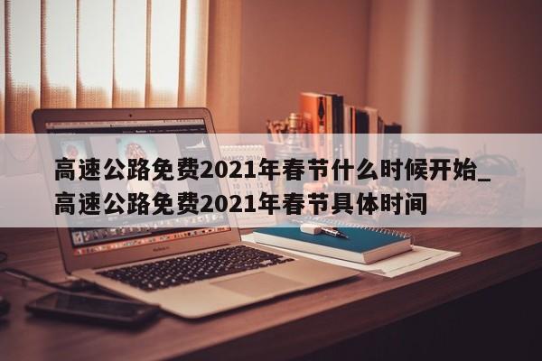 高速公路免费2021年春节什么时候开始_高速公路免费2021年春节具体时间-第1张图片