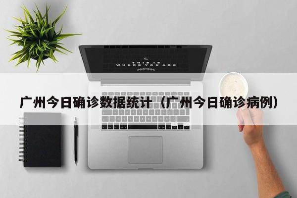 广州今日确诊数据统计（广州今日确诊病例）-第1张图片