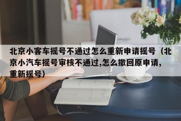 北京小客车摇号不通过怎么重新申请摇号（北京小汽车摇号审核不通过,怎么撤回原申请,重新摇号）-第1张图片