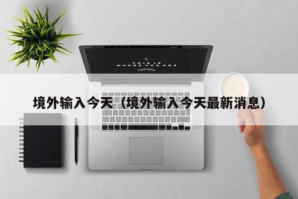 境外输入今天（境外输入今天最新消息）-第1张图片
