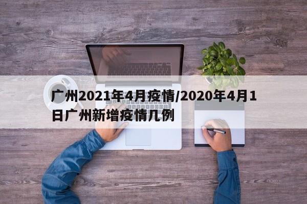 广州2021年4月疫情/2020年4月1日广州新增疫情几例-第1张图片