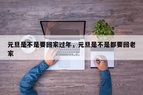 元旦是不是要回家过年，元旦是不是都要回老家-第1张图片