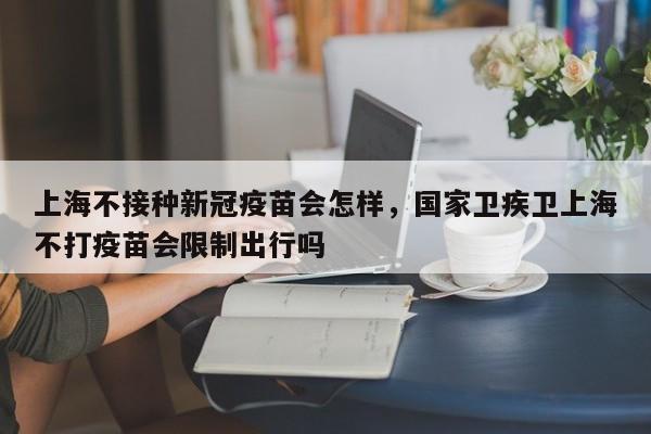上海不接种新冠疫苗会怎样，国家卫疾卫上海不打疫苗会限制出行吗-第1张图片