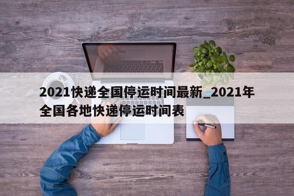 2021快递全国停运时间最新_2021年全国各地快递停运时间表-第1张图片